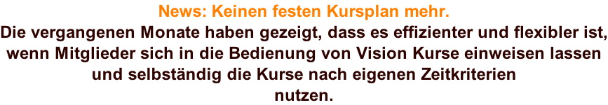 News: Keinen festen Kursplan mehr. Die vergangenen Monate haben gezeigt, dass es effizienter und flexibler ist, wenn Mitglieder sich in die Bedienung von Vision Kurse einweisen lassen und selbständig die Kurse nach eigenen Zeitkriterien nutzen.