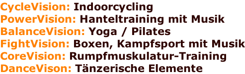 CycleVision: Indoorcycling PowerVision: Hanteltraining mit Musik BalanceVision: Yoga / Pilates  FightVision: Boxen, Kampfsport mit Musik CoreVision: Rumpfmuskulatur-Training DanceVison: Tänzerische Elemente